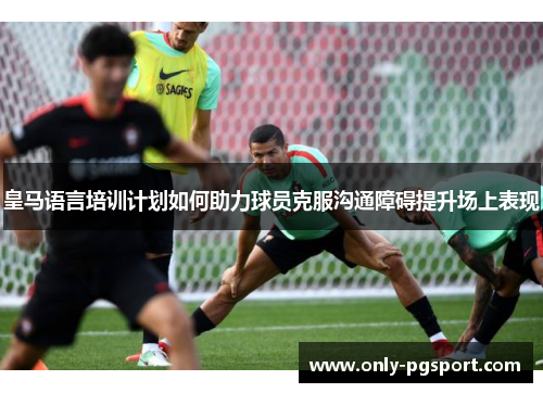 皇马语言培训计划如何助力球员克服沟通障碍提升场上表现 皇马语言培训计划如何助力球员克服沟通障碍提升场上表现