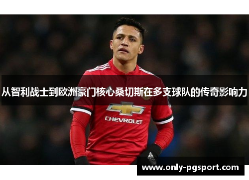 从智利战士到欧洲豪门核心桑切斯在多支球队的传奇影响力