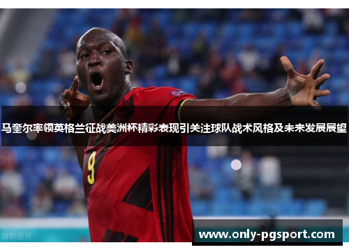 马奎尔率领英格兰征战美洲杯精彩表现引关注球队战术风格及未来发展展望
